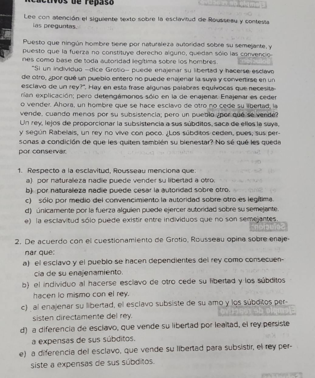 ivos de repaso
Lee con atención el siguiente texto sobre la esclavitud de Rousseau y contesta
las preguntas.
Puesto que ningún hombre tiene por naturaleza autoridad sobre su semejante, y
puesto que la fuerza no constituye derecho alguno, quedan sólo las convencio-
nes como base de toda autoridad legítima sobre los hombres.
“Si un individuo -dice Grotio- puede enajenar su libertad y hacerse esclavo
de otro, ¿por qué un pueblo entero no puede enajenar la suya y convertirse en un
esclavo de un rey?". Hay en esta frase algunas palabras equívocas que necesita-
rían explicación; pero detengámonos sólo en la de enajenar. Enajenar es ceder
o vender. Ahora, un hombre que se hace esclavo de otro no cede su libertad; la
vende, cuando menos por su subsistencia; pero un pueblo ¿por qué se vende?
Un rey, lejos de proporcionar la subsistencia a sus súbditos, saca de ellos la suya,
y según Rabelais, un rey no vive con poco. ¿Los súbditos ceden, pues, sus per-
sonas a condición de que les quiten también su bienestar? No sé qué les queda
por conservar.
1. Respecto a la esclavitud, Rousseau menciona que:
a) por naturaleza nadie puede vender su libertad a otro.
b) por naturaleza nadie puede cesar la autoridad sobre otro.
c) sólo por medio del convencimiento la autoridad sobre otro es legítima.
d) únicamente por la fuerza alguien puede ejercer autoridad sobre su semejante.
e) la esclavitud sólo puede existir entre individuos que no son semejantes.
2. De acuerdo con el cuestionamiento de Grotio, Rousseau opina sobre enaje-
nar que:
a) el esclavo y el pueblo se hacen dependientes del rey como consecuen-
cia de su enajenamiento.
b) el individuo al hacerse esclavo de otro cede su libertad y los súbditos
hacen lo mismo con el rey.
c) al enajenar su libertad, el esclavo subsiste de su amo y los súbditos per-
sisten directamente del rey.
d) a diferencia de esclavo, que vende su libertad por lealtad, el rey persiste
a expensas de sus súbditos.
e) a diferencia del esclavo, que vende su llbertad para subsistir, el rey per-
siste a expensas de sus súbditos.