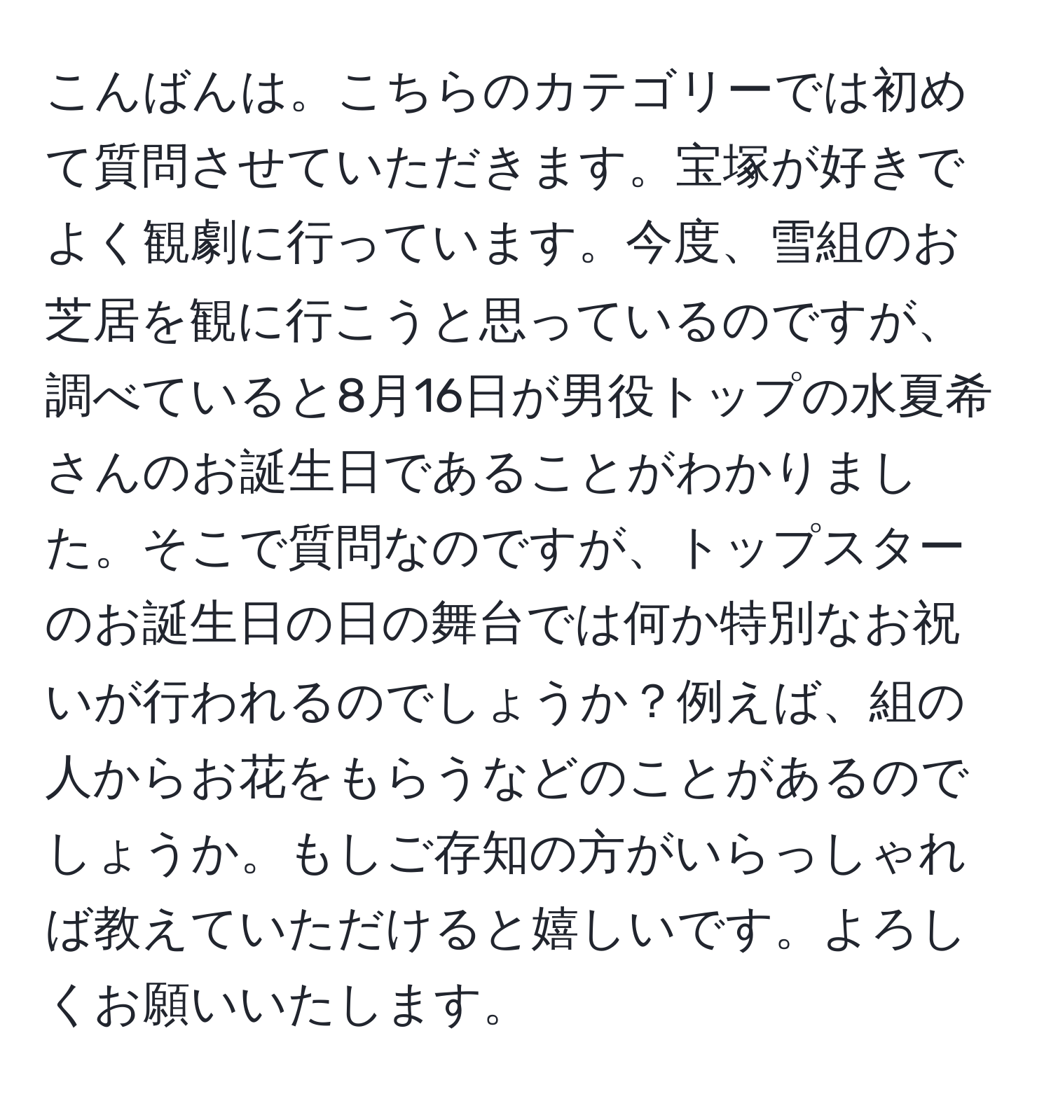 こんばんは。こちらのカテゴリーでは初めて質問させていただきます。宝塚が好きでよく観劇に行っています。今度、雪組のお芝居を観に行こうと思っているのですが、調べていると8月16日が男役トップの水夏希さんのお誕生日であることがわかりました。そこで質問なのですが、トップスターのお誕生日の日の舞台では何か特別なお祝いが行われるのでしょうか？例えば、組の人からお花をもらうなどのことがあるのでしょうか。もしご存知の方がいらっしゃれば教えていただけると嬉しいです。よろしくお願いいたします。