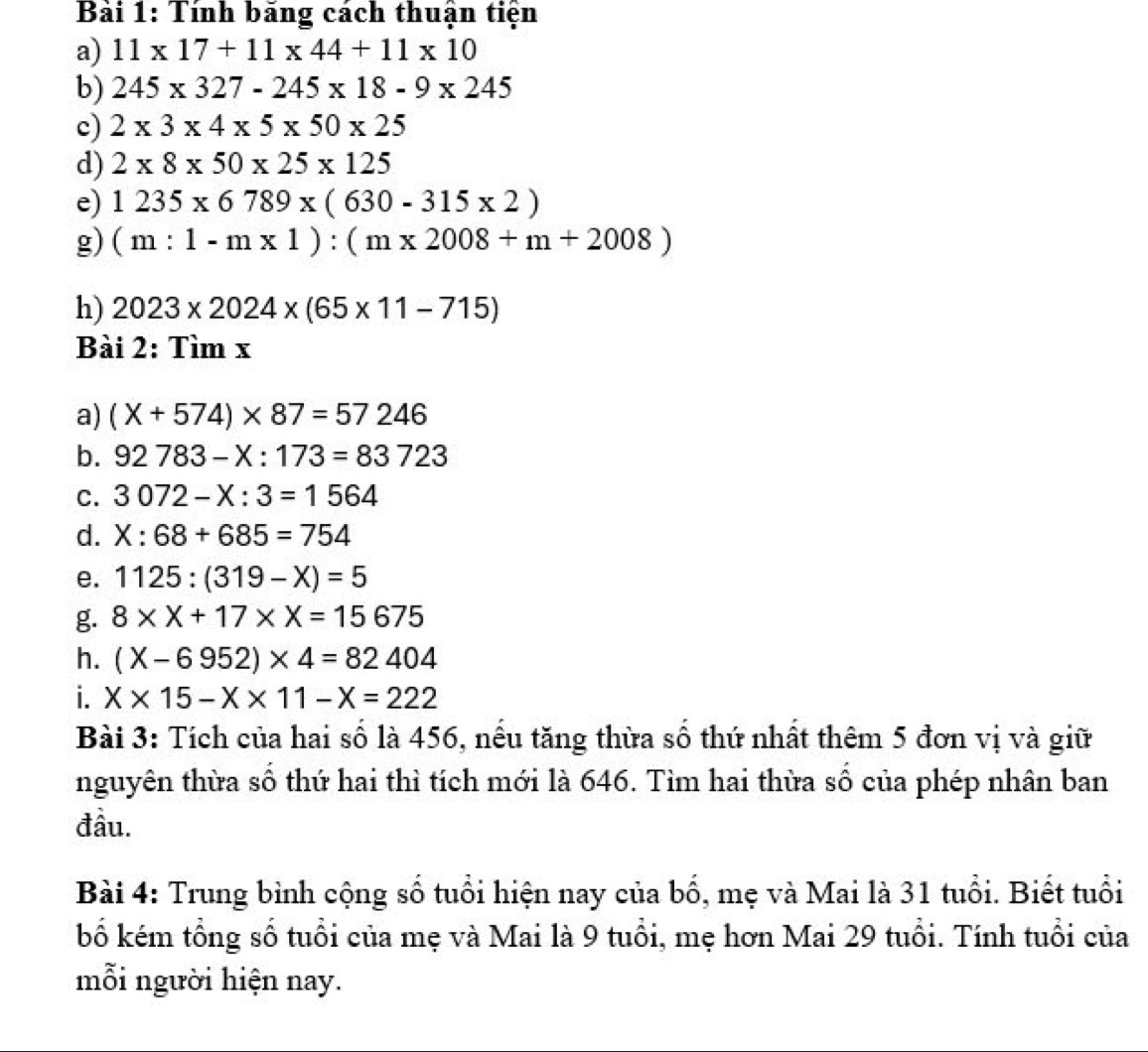 Bải 1: Tính bảng cách thuận tiện 
a) 11* 17+11* 44+11* 10
b) 245* 327-245* 18-9* 245
c) 2* 3* 4* 5* 50* 25
d) 2* 8* 50* 25* 125
e) 1235* 6789* (630-315* 2)
g) (m:1-m* 1):(m* 2008+m+2008)
h) 2023* 2024* (65* 11-715)
Bài 2: Tìm x
a) (X+574)* 87=57246
b. 92783-X:173=83723
C. 3072-X:3=1564
d. X:68+685=754
e. 1125:(319-X)=5
g. 8* X+17* X=15675
h. (X-6952)* 4=82404
i. X* 15-X* 11-X=222
Bài 3: Tích của hai số là 456, nêu tăng thừa sô thứ nhật thêm 5 đơn vị và giữ 
nguyên thừa số thứ hai thì tích mới là 646. Tìm hai thừa số của phép nhân ban 
đầu. 
Bài 4: Trung bình cộng số tuổi hiện nay của bổ, mẹ và Mai là 31 tuổi. Biết tuổi 
bố kém tổng số tuổi của mẹ và Mai là 9 tuổi, mẹ hơn Mai 29 tuổi. Tính tuổi của 
mỗi người hiện nay.