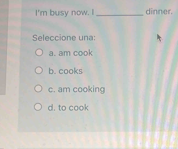 I'm busy now. I _dinner.
Seleccione una:
a. am cook
b. cooks
c. am cooking
d. to cook