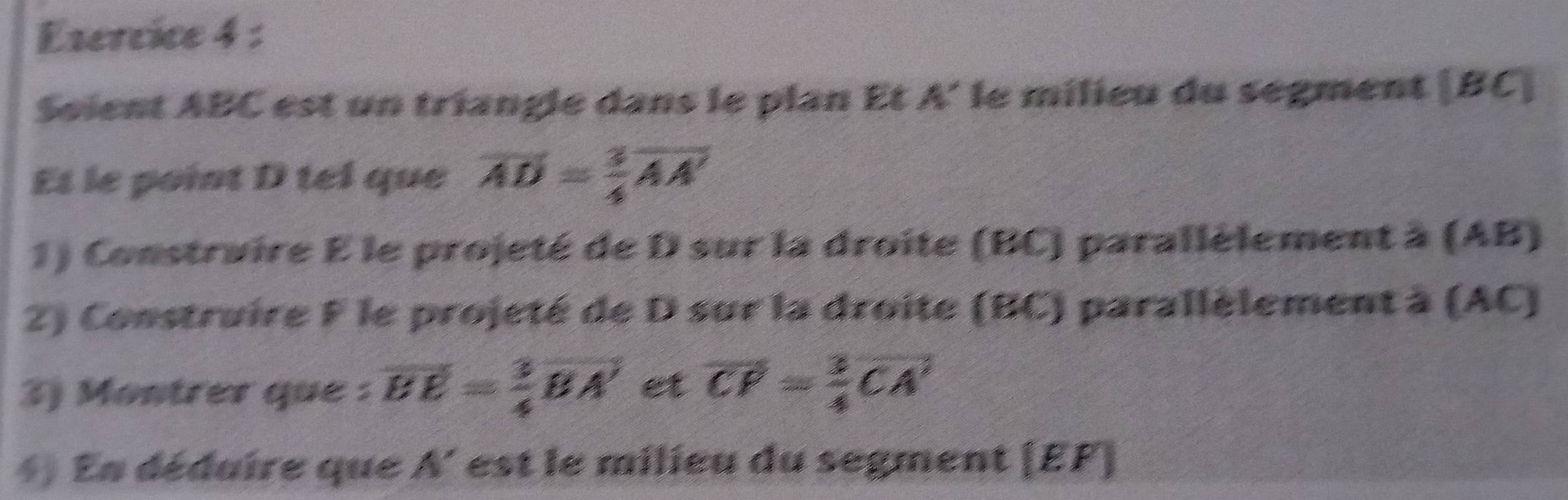 Esercice 4 : 
Seient ABC est un triangle dans le plan Et A' le milieu du segment | B C I 
Et le point D tel que overline AD= 3/4 overline AA'
1) Construire E le projeté de D sur la droite (BC) parallèlement à (AB) 
2) Construire F le projeté de D sur la droite (BC) parallèlement à (AC) 
3) Montrer que : vector EE= 3/4 vector BA' et overline CP= 3/4 overline CA'
*) En déduire que A' est le milieu du segment (EF ]