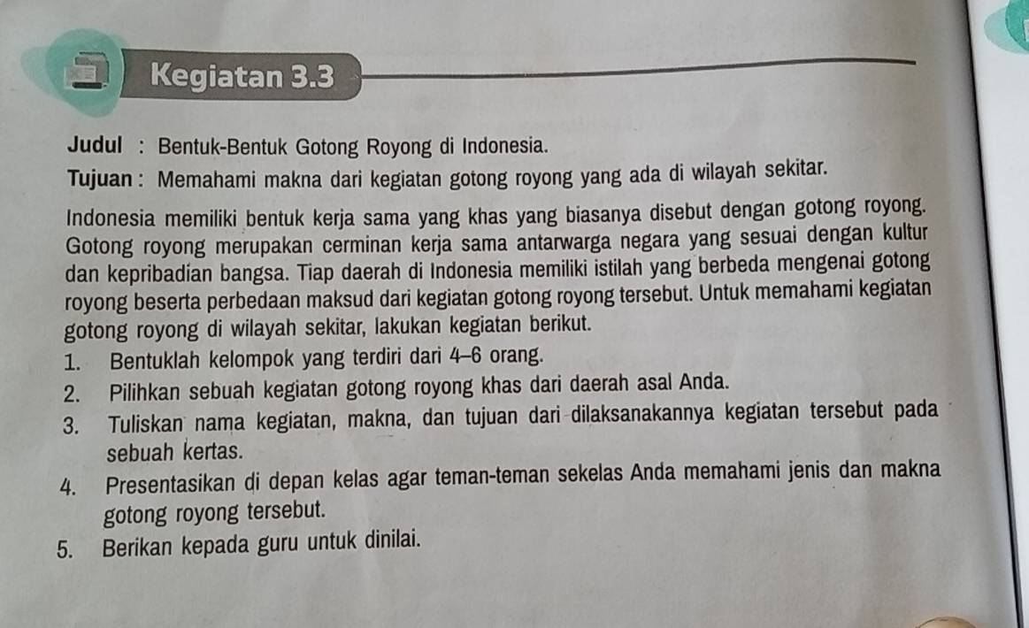 Kegiatan 3.3
Judul : Bentuk-Bentuk Gotong Royong di Indonesia. 
Tujuan : Memahami makna dari kegiatan gotong royong yang ada di wilayah sekitar. 
Indonesia memiliki bentuk kerja sama yang khas yang biasanya disebut dengan gotong royong. 
Gotong royong merupakan cerminan kerja sama antarwarga negara yang sesuai dengan kultur 
dan kepribadían bangsa. Tiap daerah di Indonesia memiliki istilah yang berbeda mengenai gotong 
royong beserta perbedaan maksud dari kegiatan gotong royong tersebut. Untuk memahami kegiatan 
gotong royong di wilayah sekitar, lakukan kegiatan berikut. 
1. Bentuklah kelompok yang terdiri dari 4 - 6 orang. 
2. Pilihkan sebuah kegiatan gotong royong khas dari daerah asal Anda. 
3. Tuliskan nama kegiatan, makna, dan tujuan dari dilaksanakannya kegiatan tersebut pada 
sebuah kertas. 
4. Presentasikan di depan kelas agar teman-teman sekelas Anda memahami jenis dan makna 
gotong royong tersebut. 
5. Berikan kepada guru untuk dinilai.