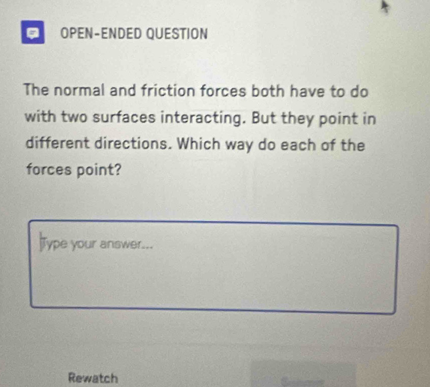 OPEN-ENDED QUESTION 
The normal and friction forces both have to do 
with two surfaces interacting. But they point in 
different directions. Which way do each of the 
forces point? 
Type your answer... 
Rewatch