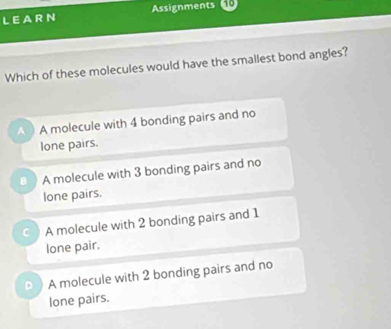 LEARN Assignments 10
Which of these molecules would have the smallest bond angles?
A molecule with 4 bonding pairs and no
lone pairs.
A molecule with 3 bonding pairs and no
lone pairs.
C A molecule with 2 bonding pairs and 1
lone pair.
D A molecule with 2 bonding pairs and no
lone pairs.