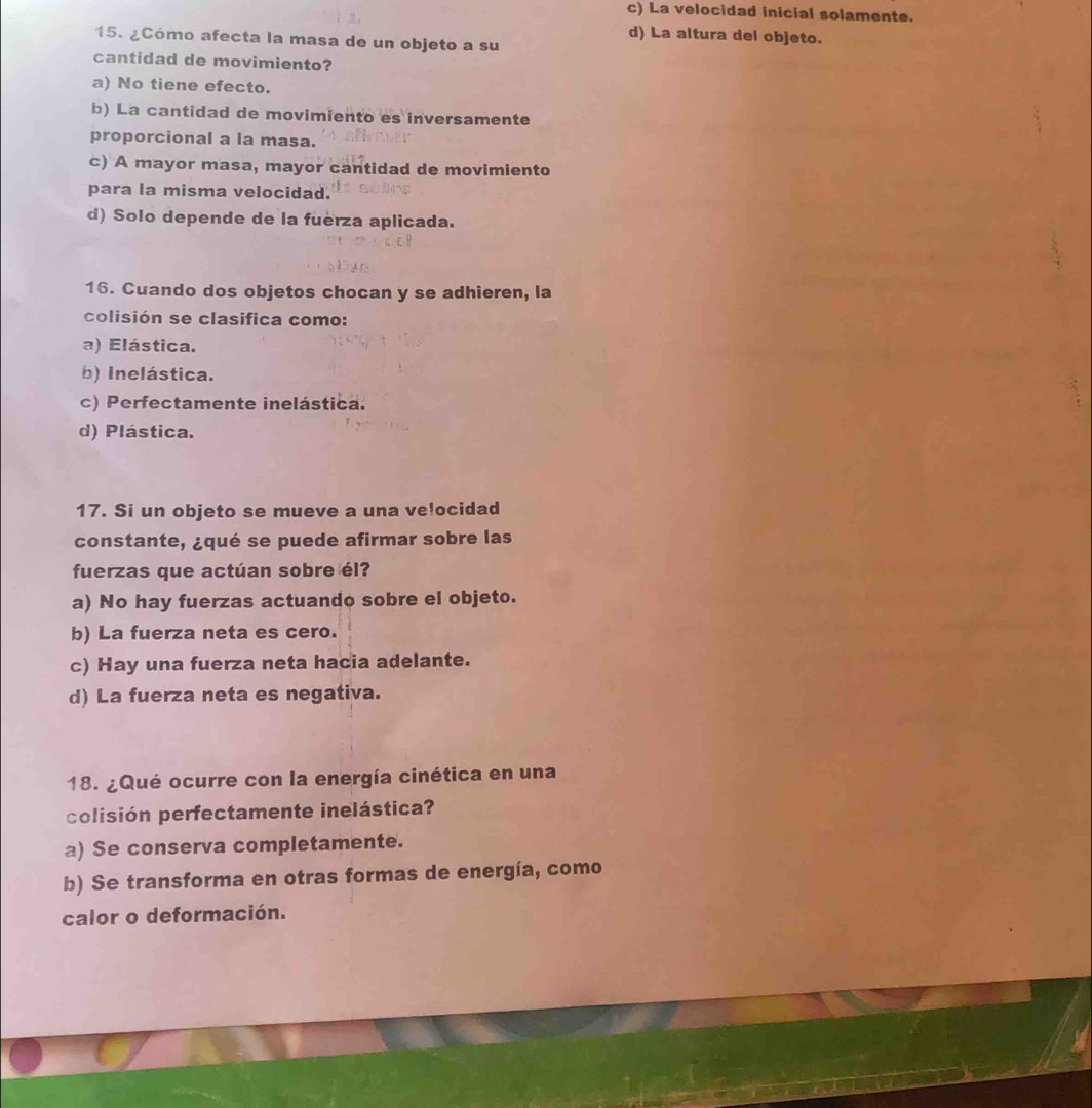 c) La velocidad inicial solamente.
d) La altura del objeto.
15. ¿Cómo afecta la masa de un objeto a su
cantidad de movimiento?
a) No tiene efecto.
b) La cantidad de movimiento es inversamente
proporcional a la masa.
c) A mayor masa, mayor cantidad de movimiento
para la misma velocidad.
d) Solo depende de la fuerza aplicada.
16. Cuando dos objetos chocan y se adhieren, la
colisión se clasifica como:
a) Elástica.
b) Inelástica.
c) Perfectamente inelástica.
d) Plástica.
17. Si un objeto se mueve a una ve!ocidad
constante, ¿qué se puede afirmar sobre las
fuerzas que actúan sobre él?
a) No hay fuerzas actuando sobre el objeto.
b) La fuerza neta es cero.
c) Hay una fuerza neta hacia adelante.
d) La fuerza neta es negativa.
18. ¿Qué ocurre con la energía cinética en una
colisión perfectamente inelástica?
a) Se conserva completamente.
b) Se transforma en otras formas de energía, como
calor o deformación.