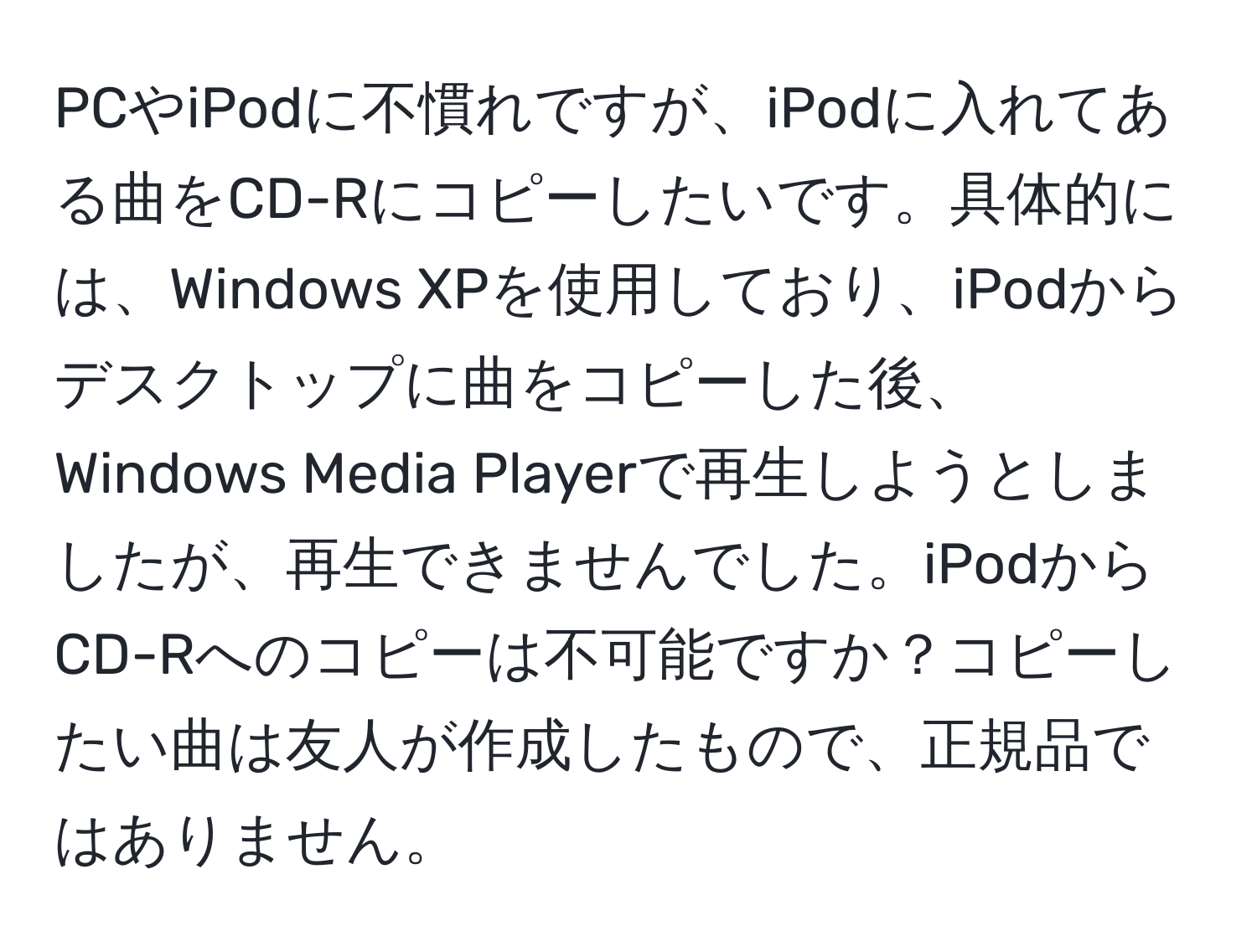 PCやiPodに不慣れですが、iPodに入れてある曲をCD-Rにコピーしたいです。具体的には、Windows XPを使用しており、iPodからデスクトップに曲をコピーした後、Windows Media Playerで再生しようとしましたが、再生できませんでした。iPodからCD-Rへのコピーは不可能ですか？コピーしたい曲は友人が作成したもので、正規品ではありません。