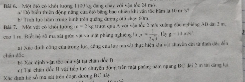 Một ốtô có khối lượng 1100 kg đang chạy với vận tốc 24 m/s. 
a/ Độ biến thiên động năng của ôtô bằng bao nhiêu khi vận tốc hãm là 10 m /s? 
b/ Tính lực hãm trung binh trên quãng đường ôtô chạy 60m. 
Bài 7. Một vật có khổi lượng m=2kg trượt qua A với vận tốc 2 m/s xuống đốc nghiêng AB dài 2 m, 
cao 1 m. Biết hệ số ma sát giữa vật và mặt phăng nghiêng là mu = 1/2sqrt(3)  , lầy g=10m/s^2. 
2 
a) Xác định công của trọng lực, công của lực ma sát thực hiện khi vật chuyển dời từ đinh đốc đến 
chân dốc. 
b) Xác định vận tốc của vật tại chân đốc B. 
c) Tại chân đốc B vật tiếp tục chuyền động trên mặt phăng năm ngang BC dài 2 m thi dừng lại. 
Xác định hệ số ma sát trên đoạn đường BC này.