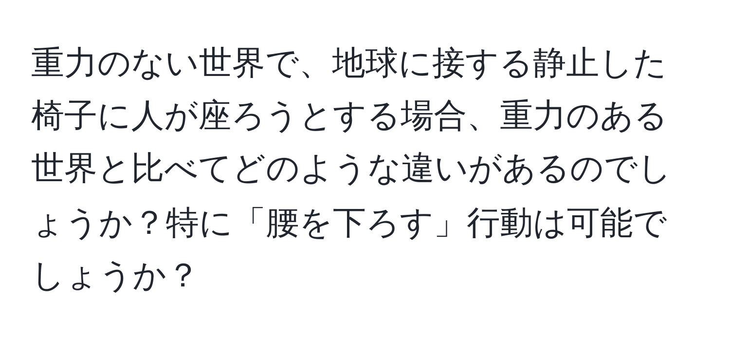 重力のない世界で、地球に接する静止した椅子に人が座ろうとする場合、重力のある世界と比べてどのような違いがあるのでしょうか？特に「腰を下ろす」行動は可能でしょうか？