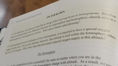 ON YOUR OWN 
Gleg Geson Wah Mjonical Science
3 Incheniny, pisnes we cassified as being either heterogeneous or homogeneous. Based of 
what you leamed abut the difigence between the heterosphere and homosphere, classify milk as a 
gpees on tenogpeus minture. What about Italian salad dressing 
341 an sitplene stavels at alitades of over 4 kilometers, it is required to have a special oxyger 
suaply for te ple. As you just leamed, however, that altitude is well within the homosphere, when 
de aeiy e ogen. Why; then, doex the pilot need a special oxygen supply at this altitude 
The Homosphere 
t the composition of air is essentially the same no matter where you are in the 
a n e he hange wi it de A u