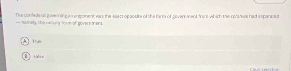 The confederal governing arrangement was the exact opposite of the form of government from which the colonies had separated
— namely, the unitary form of government.
A True
B False
Clear selection