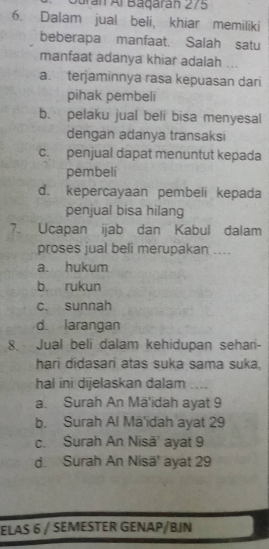 Gurán Al Báqárán 275
6. Dalam jual beli, khiar memiliki
beberapa manfaat. Salah satu
manfaat adanya khiar adalah ...
a. terjaminnya rasa kepuasan dari
pihak pembeli
b. pelaku jual beli bisa menyesal
dengan adanya transaksi
c. penjual dapat menuntut kepada
pembeli
d. kepercayaan pembeli kepada
penjual bisa hilang
7. Ucapan ijab dan Kabul dalam
proses jual beli merupakan ....
a. hukum
b. rukun
c. sunnah
d. larangan
8. Jual beli dalam kehidupan sehari-
hari didasari atas suka sama suka,
hal ini dijelaskan dalam ....
a. Surah An Mā'idah ayat 9
b. Surah Al Mā'idah ayat 29
c. Surah An Nisä' ayat 9
d. Surah An Nisä' ayat 29
ELAS 6 / SEMESTER GENAP/BJN