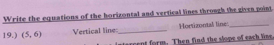 Write the equations of the horizontal and vertical lines through the given point. 
19.) (5,6) Vertical line:_ Hortizontal line:_ 
tarcept form. Then find the slope of each line.