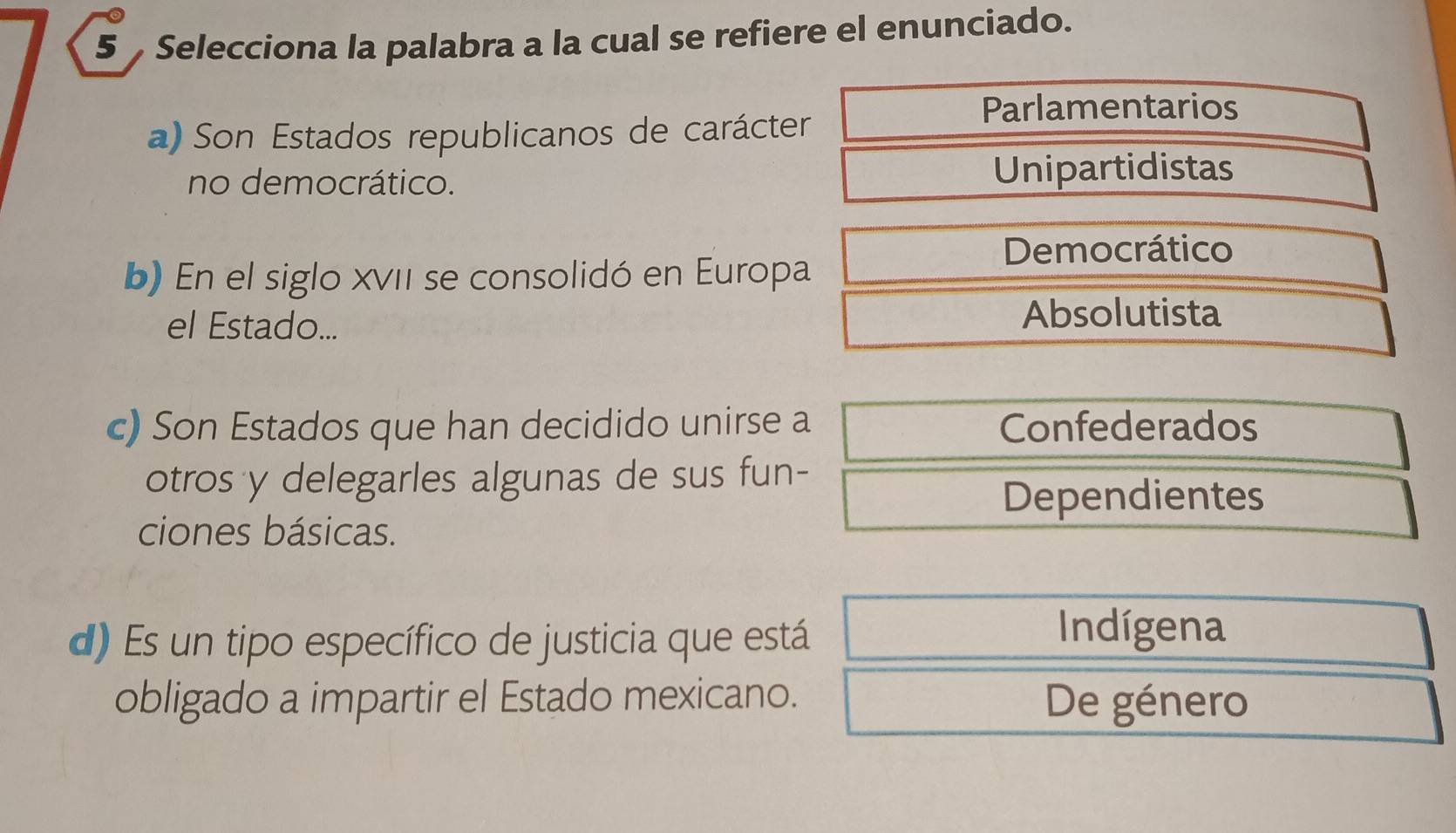 Selecciona la palabra a la cual se refiere el enunciado.
a) Son Estados republicanos de carácter
Parlamentarios
no democrático. Unipartidistas
Democrático
b) En el siglo XVII se consolidó en Europa
el Estado...
Absolutista
c) Son Estados que han decidido unirse a Confederados
otros y delegarles algunas de sus fun-
Dependientes
ciones básicas.
d) Es un tipo específico de justicia que está
Indígena
obligado a impartir el Estado mexicano. De género