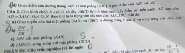 đ) Giao điểm của đường thắng MN và mặt phẳng (SAC) là giao điểm của MN và AC. 
Câu 2. Cho hình chóp S. ABCD có đáy ABCD là hình bình hành. Lấy điểm M trên cạnh AD sao cho
AD=3AM. Gọi G, N theo thứ tự là trọng tâm các tam giác SAB, ABC. Khỉ đỏ: 
a) Giao tuyến của hai mặt phẳng (SAD) và (SBC) là đường thắng đi qua S và song song với AD, AB
b)  DN/DB = 2/3 
c) MN cất mặt phầng (SAB) 
d) (MNG) song song với mặt phẳng (SCD). 
PHÀN III. Câu trắc nghiệm trã lời ngắn
BC,điệm M nằm trên cạnh AC sao cho  AM/AC = 1/5 .