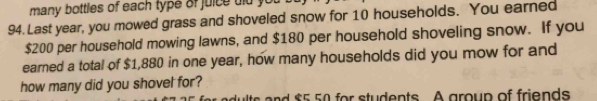 many bottles of each type of juice dld you
94. Last year, you mowed grass and shoveled snow for 10 households. You earned
$200 per household mowing lawns, and $180 per household shoveling snow. If you 
earned a total of $1,880 in one year, how many households did you mow for and 
how many did you shovel for? 
adults and $5 50 for students. A group of friends