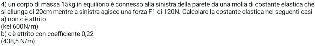 un corpo di massa 15kg in equilibrio è connesso alla sinistra della parete da una molla di costante elastica che
si allunga di 20cm mentre a sinistra agisce una forza F1 di 120N. Calcolare la costante elastica nei seguenti casi
a) non c'è attrito
(kel 600N/m)
b) c'è attrito con coefficiente 0,22
(438,5 N/m)