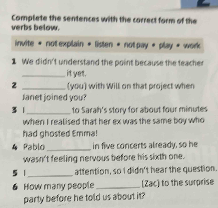 Complete the sentences with the correct form of the 
verbs below. 
invite • not explain • listen • not pay * play 。 work 
1 We didn't understand the point because the teacher 
_it yet. 
2 _(you) with Will on that project when 
Janet joined you? 
31 _to Sarah's story for about four minutes
when I realised that her ex was the same boy who 
had ghosted Emma! 
4 Pablo _in five concerts already, so he 
wasn't feeling nervous before his sixth one. 
5 1 _attention, so I didn't hear the question. 
6 How many people_ (Zac) to the surprise 
party before he told us about it?