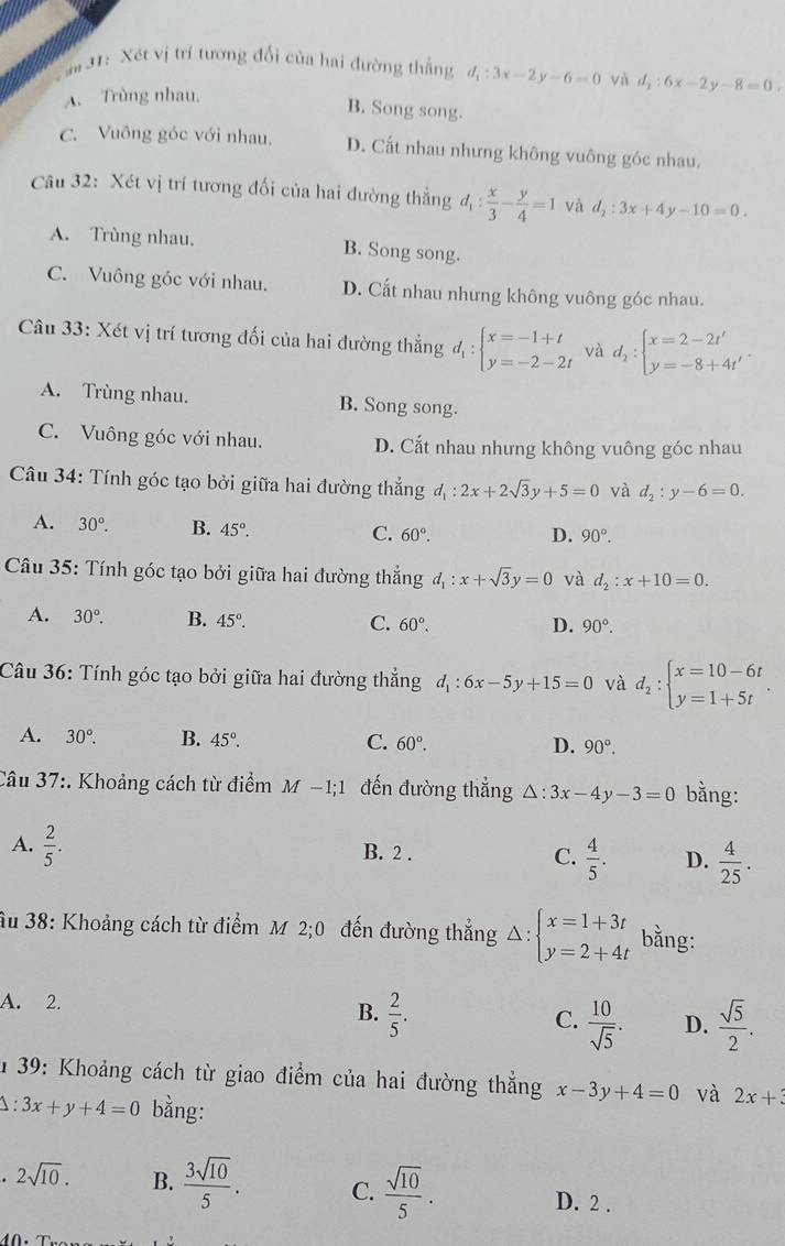 ## 31: Xét vị trí tương đối của hai đường thắng d_1:3x-2y-6=0 và d_2:6x-2y-8=0.
A. Trùng nhau.
B. Song song.
C. Vuông góc với nhau. D. Cắt nhau nhưng không vuông góc nhau.
Câu 32: Xét vị trí tương đối của hai đường thẳng d_1: x/3 - y/4 =1 và d_2:3x+4y-10=0.
A. Trùng nhau. B. Song song.
C. Vuông góc với nhau. D. Cắt nhau nhưng không vuông góc nhau.
Câu 33: Xét vị trí tương đối của hai đường thẳng d_1:beginarrayl x=-1+t y=-2-2tendarray. và d_2:beginarrayl x=2-2t' y=-8+4t'endarray. .
A. Trùng nhau. B. Song song.
C. Vuông góc với nhau. D. Cắt nhau nhưng không vuông góc nhau
Câu 34: Tính góc tạo bởi giữa hai đường thẳng d_1:2x+2sqrt(3)y+5=0 và d_2:y-6=0.
A. 30°. B. 45°.
C. 60°. D. 90°.
Câu 35: Tính góc tạo bởi giữa hai đường thẳng d_1:x+sqrt(3)y=0 và d_2:x+10=0.
A. 30°. B. 45°. 60°.
C.
D. 90°.
Câu 36: Tính góc tạo bởi giữa hai đường thẳng d_1:6x-5y+15=0 và d_2:beginarrayl x=10-6t y=1+5tendarray. .
A. 30°. B. 45°. C. 60°. D. 90°.
Câu 37:. Khoảng cách từ điểm M-1;1 đến đường thẳng △ :3x-4y-3=0 bằng:
A.  2/5 . B. 2 . C.  4/5 . D.  4/25 .
âu 38: Khoảng cách từ điểm M 2;0 đến đường thẳng Delta :beginarrayl x=1+3t y=2+4tendarray. bằng:
A. 2.
B.  2/5 .
C.  10/sqrt(5) . D.  sqrt(5)/2 .
# 39: Khoảng cách từ giao điểm của hai đường thắng x-3y+4=0 và 2x+3
1 3x+y+4=0 bằng:. 2sqrt(10). B.  3sqrt(10)/5 . C.  sqrt(10)/5 . D. 2 .