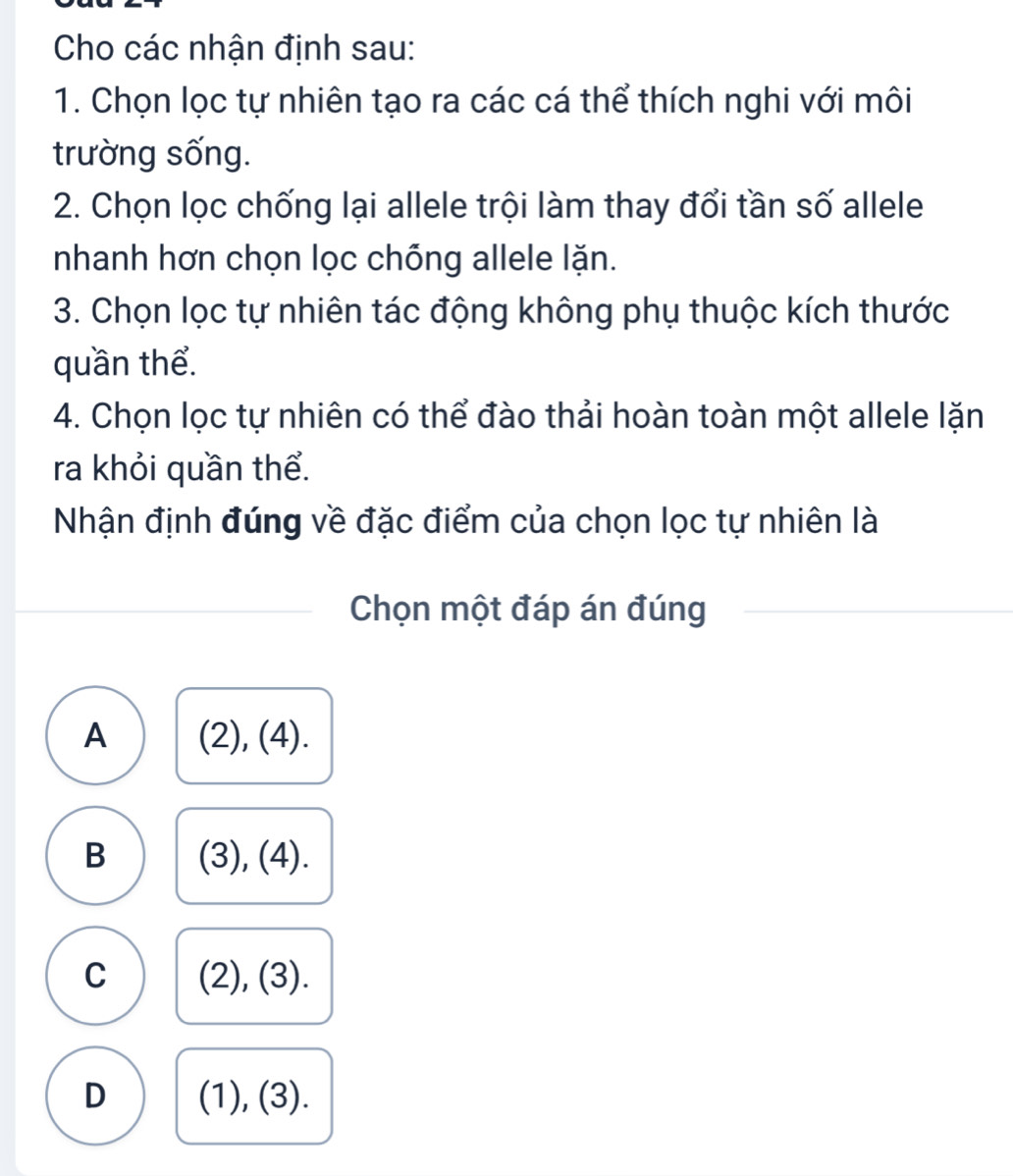 Cho các nhận định sau:
1. Chọn lọc tự nhiên tạo ra các cá thể thích nghi với môi
trường sống.
2. Chọn lọc chống lại allele trội làm thay đổi tần số allele
nhanh hơn chọn lọc chỗng allele lặn.
3. Chọn lọc tự nhiên tác động không phụ thuộc kích thước
quần thể.
4. Chọn lọc tự nhiên có thể đào thải hoàn toàn một allele lặn
ra khỏi quần thể.
Nhận định đúng về đặc điểm của chọn lọc tự nhiên là
Chọn một đáp án đúng
A (2),(4)
B 3). (4)
C (2), (3 ).
D (1), (3).