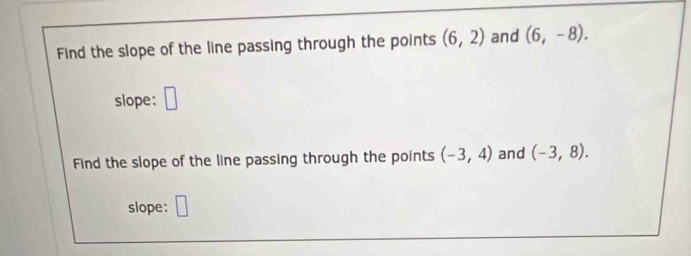 Find the slope of the line passing through the points (6,2) and (6,-8). 
slope: □ 
Find the slope of the line passing through the points (-3,4) and (-3,8). 
slope: □