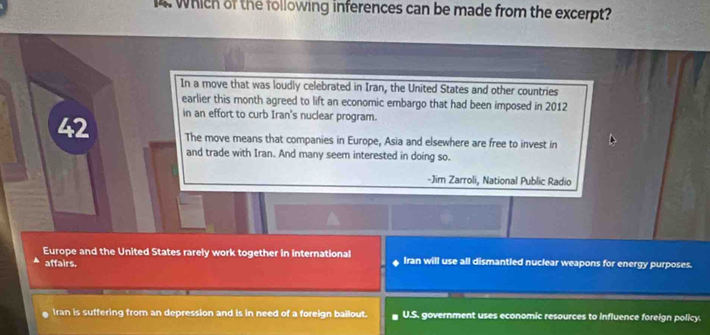 Which of the following inferences can be made from the excerpt?
In a move that was loudly celebrated in Iran, the United States and other countries
earlier this month agreed to lift an economic embargo that had been imposed in 2012
42
in an effort to curb Iran's nuclear program.
The move means that companies in Europe, Asia and elsewhere are free to invest in
and trade with Iran. And many seem interested in doing so.
-Jim Zarroli, National Public Radio
Europe and the United States rarely work together in international Iran will use all dismantled nuclear weapons for energy purposes.
affairs.
Iran is suffering from an depression and is in need of a foreign bailout. U.S. government uses economic resources to influence foreign policy.