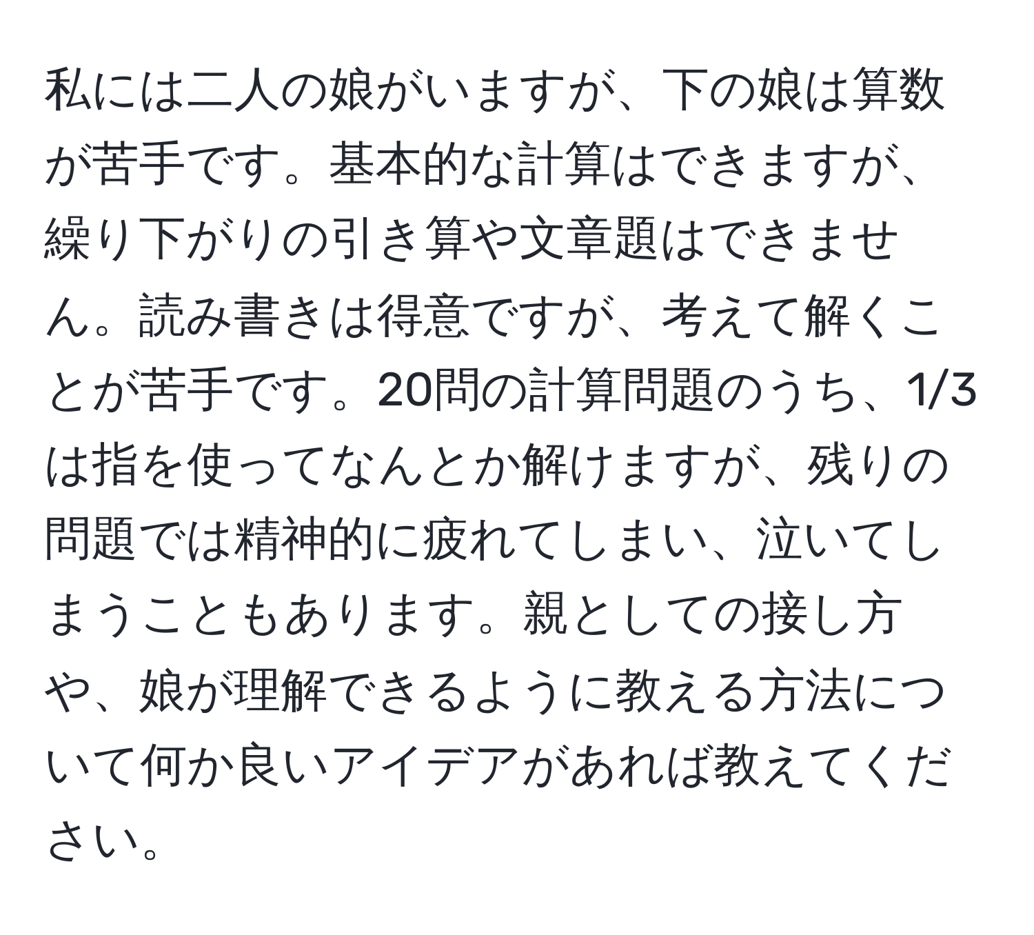 私には二人の娘がいますが、下の娘は算数が苦手です。基本的な計算はできますが、繰り下がりの引き算や文章題はできません。読み書きは得意ですが、考えて解くことが苦手です。20問の計算問題のうち、1/3は指を使ってなんとか解けますが、残りの問題では精神的に疲れてしまい、泣いてしまうこともあります。親としての接し方や、娘が理解できるように教える方法について何か良いアイデアがあれば教えてください。