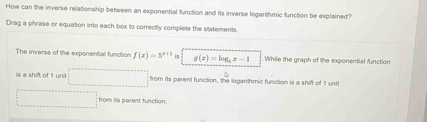 How can the inverse relationship between an exponential function and its inverse logarithmic function be explained?
Drag a phrase or equation into each box to correctly complete the statements.
The inverse of the exponential function f(x)=5^(x+1) is g(x)=log _5x-1. While the graph of the exponential function
is a shift of 1 unit from its parent function, the logarithmic function is a shift of 1 unit
from its parent function.