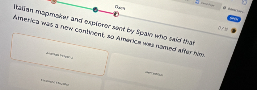 Oxen 
Game Pays Quilet Liva __. 
OPEN 
Italian mapmaker and explorer sent by Spain who said that
0 / 12
America was a new continent, so America was named after him 
Amerigo Vespucci 
Mercantilism 
Ferdinand Magellan