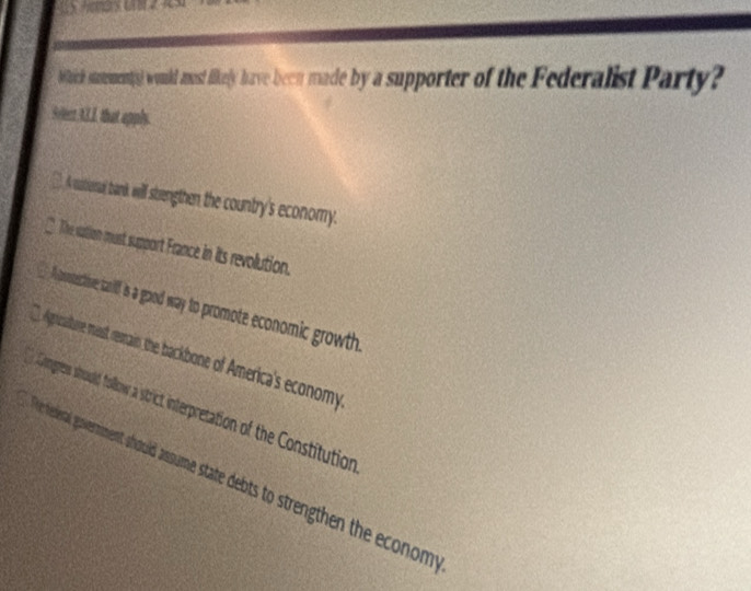 bach stamments) would amost fikely have been made by a supporter of the Federalist Party?
Svlect 43.1, that apply.
(. A satieral bark will stengthen the country's economy.
The sation must support France in its revolution.
Acotective taif s a good way to promote economic growth.
Agricalture mast remain the backbone of America's economy
ongres should follow a strict interpretation of the Constitution
e rederal government should assume state debts to strengthen the econom