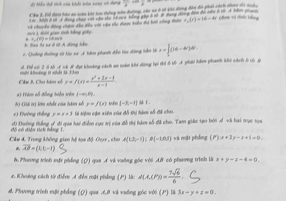 đ) Nếu thể tích cáa khối tròn xuay có dang  nπ /h  overline h
Cầu 2, Để đâm bào an toàn khi lưa thông trên đường, các xe 6 tố khi dừng đân độ phái sách nhau têi triều
1 m . Một 6 tà A đang chay với vận the 16 m/a bằng gặp 6 tố B đang đùng đân đô năm 6 tà A năm phamh
và chuyền động chậm đân đều với vận the được biểu thị bởi công thức v_2(t)=16-4t (đen vị tnh bằng
m/s ), thời gian tinh bằng giấy.
v_y(0)=16m/s
b. Sau 5s xe ô tô A dứng hàn.
6: Quảng đường từ lúc xe A hầm phanh đến lúc đừng hằn là s=∈tlimits _0^(4(16-4t)dt.
d. Để có 2 6 tô Á và # đại khoảng cách an toàn khi đing lại thì 6 tô Ả phái hầm phanh khi cách 5 t6 B
một khoảng 1t nhất là 33m
Câu 3. Cho hàm số y=f(x)=frac x^2)+2x-1x-1,
#) Hàm số đồng biến trên (-∠ /∠ O),
b) Giá trị lớn nhất của hàm số y=f(x) trên [-3,-1]|h1,
c) Dường thắng y=x+3 là tiệm cận xiên của đồ thị hàm số đã cho.
d) Đường thằng ợ đi qua hai điểm cực trị của đồ thị hàm số đã cho. Tam giác tạo bởi d và hai trục tọa
độ có điện tích bằng 1.
Câu 4. Trong không gian hệ tọa độ Oxyz , cho A(1;2;-1);B(-1;0;1) và mặt phẳng (P):x+2y-z+1=0.
overline AB=(1;1;-1)
b. Phương trình mặt phẳng (Q) qua A và vuông góc với AB có phương trình là x+y-z-4=0,
e. Khoáng cách từ điểm A đến mặt phầng (P) là: d(A,(P))= 7sqrt(6)/6 ,
đ. Phương trình mặt phẳng (Q) qua A,B và vuông góc với (P) là 3x-y+z=0,