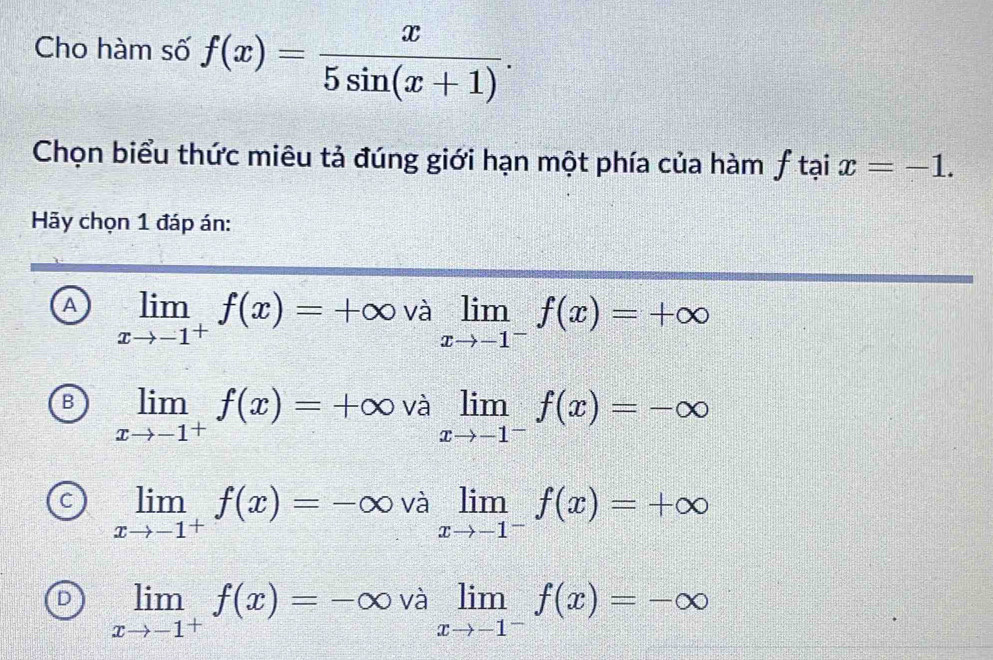 Cho hàm số f(x)= x/5sin (x+1) . 
Chọn biểu thức miêu tả đúng giới hạn một phía của hàm ƒ tại x=-1. 
Hãy chọn 1 đáp án:
A limlimits _xto -1^+f(x)=+∈fty valimlimits _xto -1^-f(x)=+∈fty
B limlimits _xto -1^+f(x)=+∈fty valimlimits _xto -1^-f(x)=-∈fty
C limlimits _xto -1^+f(x)=-∈fty valimlimits _xto -1^-f(x)=+∈fty
D limlimits _xto -1^+f(x)=-∈fty valimlimits _xto -1^-f(x)=-∈fty