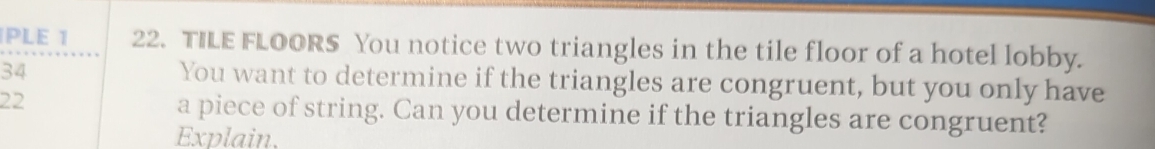 PLE 1 22. TILE FLOORS You notice two triangles in the tile floor of a hotel lobby. 
34 You want to determine if the triangles are congruent, but you only have
22 a piece of string. Can you determine if the triangles are congruent? 
Explain.