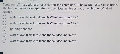 Container ''A'' has a 2% NaCl salt solution and container "B'' has a 10% NaCl salt solution.
The two containers are separated by a semipermeable osmotic membrane. What will
happen?
water flows from A to B and NaCl moves from B to A
water flows from B to A and NaCI moves from A to B
nothing happens
water flows from B to A and the salt does not move
water flows from A to B and the salt does not move