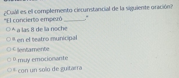 ¿Cuál es el complemento circunstancial de la siguiente oración?
''El concierto empezó _."
^ a las 8 de la noche
в en el teatro municipal
c Ientamente
muy emocionante
E con un solo de guitarra