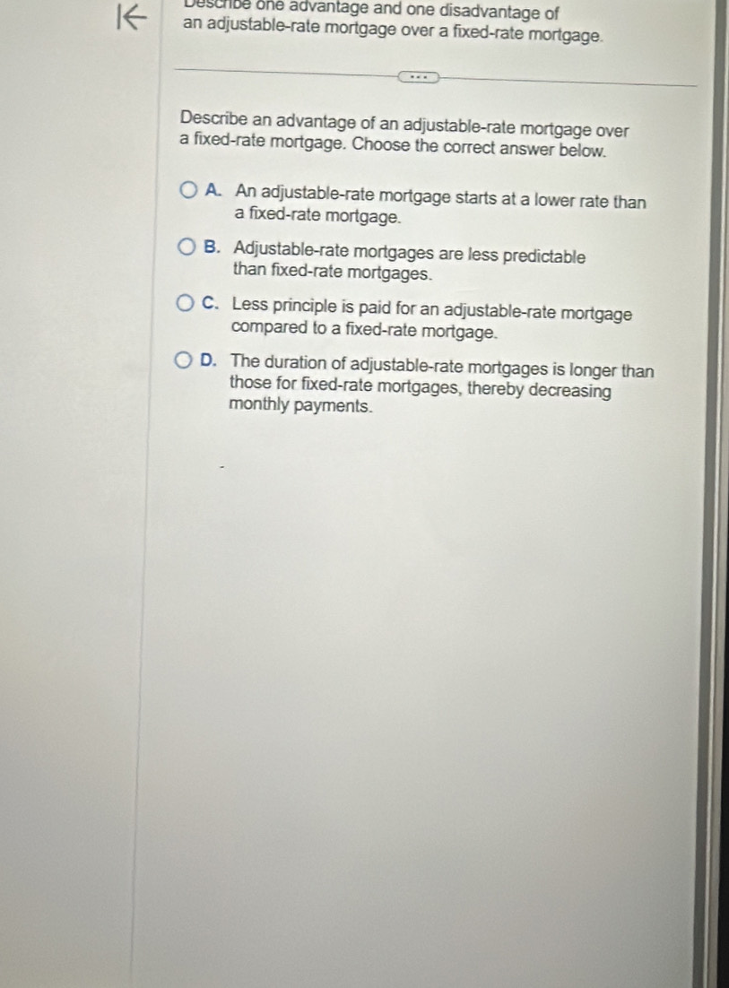 Descrbe one advantage and one disadvantage of
an adjustable-rate mortgage over a fixed-rate mortgage.
Describe an advantage of an adjustable-rate mortgage over
a fixed-rate mortgage. Choose the correct answer below.
A. An adjustable-rate mortgage starts at a lower rate than
a fixed-rate mortgage.
B. Adjustable-rate mortgages are less predictable
than fixed-rate mortgages.
C. Less principle is paid for an adjustable-rate mortgage
compared to a fixed-rate mortgage.
D. The duration of adjustable-rate mortgages is longer than
those for fixed-rate mortgages, thereby decreasing
monthly payments.