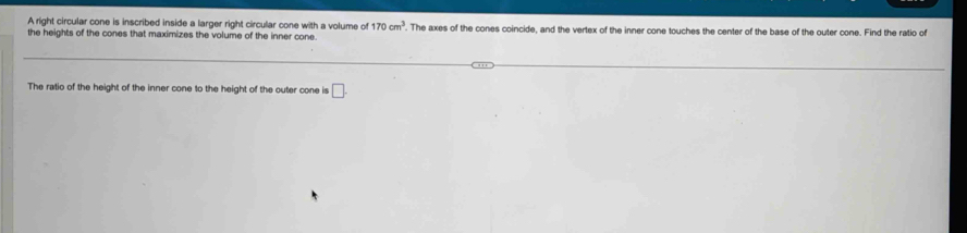 A right circular cone is inscribed inside a larger right circular cone with a volume of 170cm^3
the heights of the cones that maximizes the volume of the inner cone. . The axes of the cones coincide, and the vertex of the inner cone touches the center of the base of the outer cone. Find the ratio of 
The ratio of the height of the inner cone to the height of the outer cone is □ .