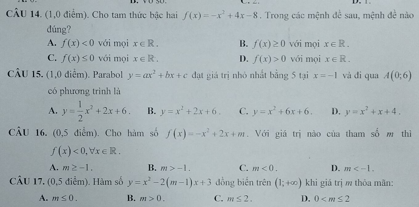 (1,0 điểm). Cho tam thức bậc hai f(x)=-x^2+4x-8. Trong các mệnh đề sau, mệnh đề nào
đúng?
A. f(x)<0</tex> với mọi x∈ R. B. f(x)≥ 0 với mọi x∈ R.
C. f(x)≤ 0 với mọi x∈ R^.. D. f(x)>0 với mọi x∈ R. 
CÂU 15. (1,0 điểm). Parabol y=ax^2+bx+c đạt giá trị nhỏ nhất bằng 5 tại x=-1 và đi qua A(0;6)
có phương trình là
A. y= 1/2 x^2+2x+6. B. y=x^2+2x+6. C. y=x^2+6x+6. D. y=x^2+x+4. 
CâU 16. (0,5 điểm). Cho hàm số f(x)=-x^2+2x+m. Với giá trị nào của tham số m thì
f(x)<0</tex>, forall x∈ R.
A. m≥ -1. B. m>-1. C. m<0</tex>. D. m . 
CÂU 17. (0,5 điểm). Hàm số y=x^2-2(m-1)x+3 đồng biến trên (1;+∈fty ) khi giá trị m thỏa mãn:
A. m≤ 0. B. m>0. C. m≤ 2. D. 0