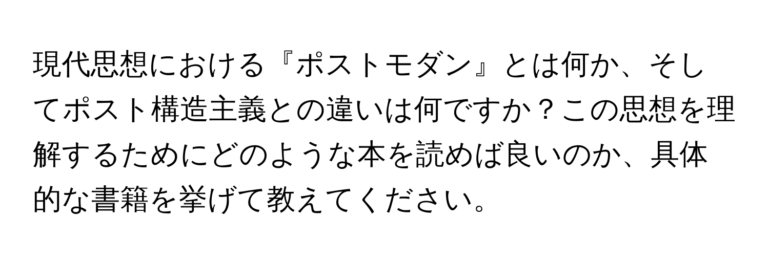 現代思想における『ポストモダン』とは何か、そしてポスト構造主義との違いは何ですか？この思想を理解するためにどのような本を読めば良いのか、具体的な書籍を挙げて教えてください。