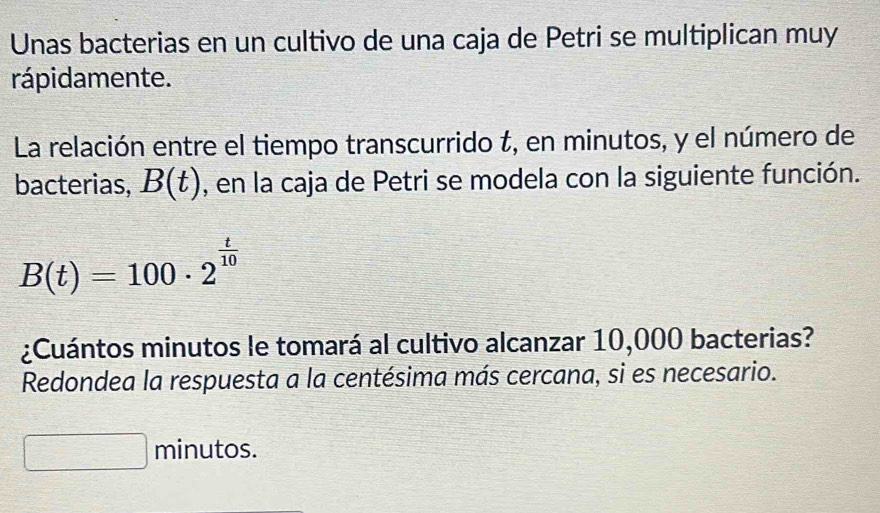 Unas bacterias en un cultivo de una caja de Petri se multiplican muy 
rápidamente. 
La relación entre el tiempo transcurrido t, en minutos, y el número de 
bacterias, B(t) , en la caja de Petri se modela con la siguiente función.
B(t)=100· 2^(frac t)10
¿Cuántos minutos le tomará al cultivo alcanzar 10,000 bacterias? 
Redondea la respuesta a la centésima más cercana, si es necesario. 
minutos.