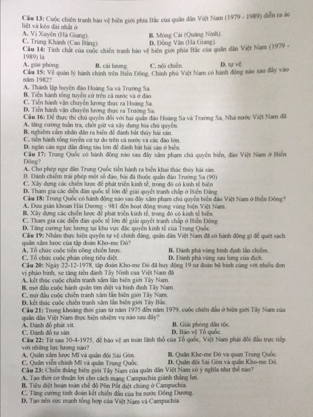 Cuộc chiên tranh bảo vệ biên giới phía Bắc của quân dân Việt Nam (1979 - 1989) diễn ra ác
liệt và kéo dài nhất ở
A. Vị Xuyên (Hà Giang). B. Móng Cái (Quảng Ninh).
C. Trùng Khánh (Cao Băng) D. Đồng Văn (Hà Giang).
Câu 14: Tinh chất của cuộc chiến tranh bảo vệ biên giới phía Bắc của quân dân Việt Nam (1979 -
1989) là
A. giải phóng B. cải lương C. nội chiến. D. tự vệ.
Câu 15: Về quản lý hành chính trên Biến Đông, Chính phủ Việt Nam có hành động nào sau đây vào
năm 1982?
A. Thành lập huyện đảo Hoàng Sa và Trường Sa,
B. Tiến hành tổng tuyển cử trên cả nước và ở đảo.
C. Tiến hành vận chuyển lương thực ra Hoàng Sa.
D. Tiến hành vận chuyên lương thực ra Trường Sa.
Câu 16: Để thực thi chủ quyền đối với hai quân đảo Hoàng Sa và Trường Sa, Nhà nước Việt Nam đã
A. tăng cường tuần tra, chốt giữ và xây dựng bia chủ quyên.
B. nghiêm cấm nhân dân ra biển đề đánh bắt thủy hải sản.
C. tiến hành tổng tuyển cử tự do trên cả nước và các đảo lớn.
D. ngăn cản ngư dân đóng tàu lớn đề đánh bắt hải sản ở biển.
Câu 17: Trung Quốc có hành động nào sau đây xâm phạm chủ quyền biển, đảo Việt Nam ở Biển
Đông?
A. Cho phép ngư dân Trung Quốc tiến hành ra biển khai thác thủy hải sản.
B. Đánh chiếm trải phép một số đảo, bải đá thuộc quân đảo Trường Sa (90)
C. Xây dựng các chiến lược để phát triển kinh tế, trong đó có kinh tế biên
D. Tham gia các diễn đàn quốc tế lớn để giải quyết tranh chấp ở Biển Đảng
Câu 18: Trung Quốc có hành động nào sau đây xâm phạm chủ quyền biển đảo Việt Nam ở Biến Đông?
A. Đưa giản khoan Hải Dương - 981 đến hoạt động trong vùng biện Việt Nam.
B. Xây dựng các chiến lược để phát triển kinh tế, trong đó có kinh tế biển
C. Tham gia các diễn đàn quốc tế lớn đế giải quyết tranh chấp ở Biến Đông
D. Tăng cường lực lượng tại khu vực đặc quyển kinh tế của Trung Quốc.
Câu 19: Nhằm thực hiện quyền tự vệ chính đáng, quân dân Việt Nam đã có hành động gì để quét sạch
quân xâm lược của tập đoàn Kho-me Đỏ?
A. Tổ chức cuộc tiến công chiến lược. B. Đánh phá vùng bình định lần chiếm,
C. Tố chức cuộc phản công tiêu diệt. D. Đánh phá vùng sau lưng của địch
Câu 20: Ngày 22-12-1978, tập đoàn Kho-me Đỏ đã huy động 19 sư đoàn bộ binh cùng với nhiều đơn
vị pháo binh, xe tăng tiến đánh Tây Ninh cua Việt Nam đã
A. kết thúc cuộc chiến tranh xâm lần biên giới Tây Nam.
B. mở đầu cuộc hành quân tìm diệt và bình định Tây Nam.
C. mở đầu cuộc chiến tranh xâm lần biên giới Tây Nam.
D. kết thúc cuộc chiến tranh xâm lấn biên giới Tây Bắc.
Câu 21: Trong khoảng thời gian từ năm 1975 đến năm 1979, cuộc chiên đầu ở biên giới Tây Nam của
quân dân Việt Nam thực hiện nhiệm vụ nào sau đây?
A. Đánh đồ phát xít. B. Giải phóng dân tộc.
C. Đánh đồ tư sản. D. Bảo vệ Tổ quốc.
Câu 22: Từ sau 30-4-1975, để bảo vệ an toàn lãnh thổ của Tổ quốc, Việt Nam phải đổi đầu trực tiếp
với những lực lượng nào?
A. Quân xâm lược Mĩ và quân đội Sải Gòn. B. Quân Khe-me Đỏ va quan Trung Quốc.
C. Quân viễn chính Mĩ và quân Trung Quốc. D. Quân đội Sải Gồn và quân Kho-me Đỏ.
Câu 23: Chiến thắng biên giới Tây Nam của quân dân Việt Nam có ý nghĩa như thế nào?
A. Tạo thời cơ thuận lợi cho cách mạng Campuchia giảnh thắng lợi.
B. Tiêu diệt hoàn toàn chế độ Pôn Pốt diệt chùng ở Campuchia.
C. Tăng cường tình đoàn kết chiến đấu của ba nước Đông Dương.
D. Tạo nên sức mạnh tổng hợp của Việt Nam và Campuchia.