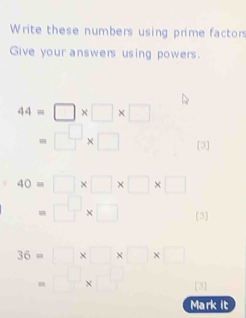 Write these numbers using prime factors 
Give your answers using powers.
44=□ * □ * □
=□ * □
[3]
40=□ * □ * □ * □
=□ * □
[3]
36=□ * □ * □ * □
=□ × □^(frac 1)3
Mark it