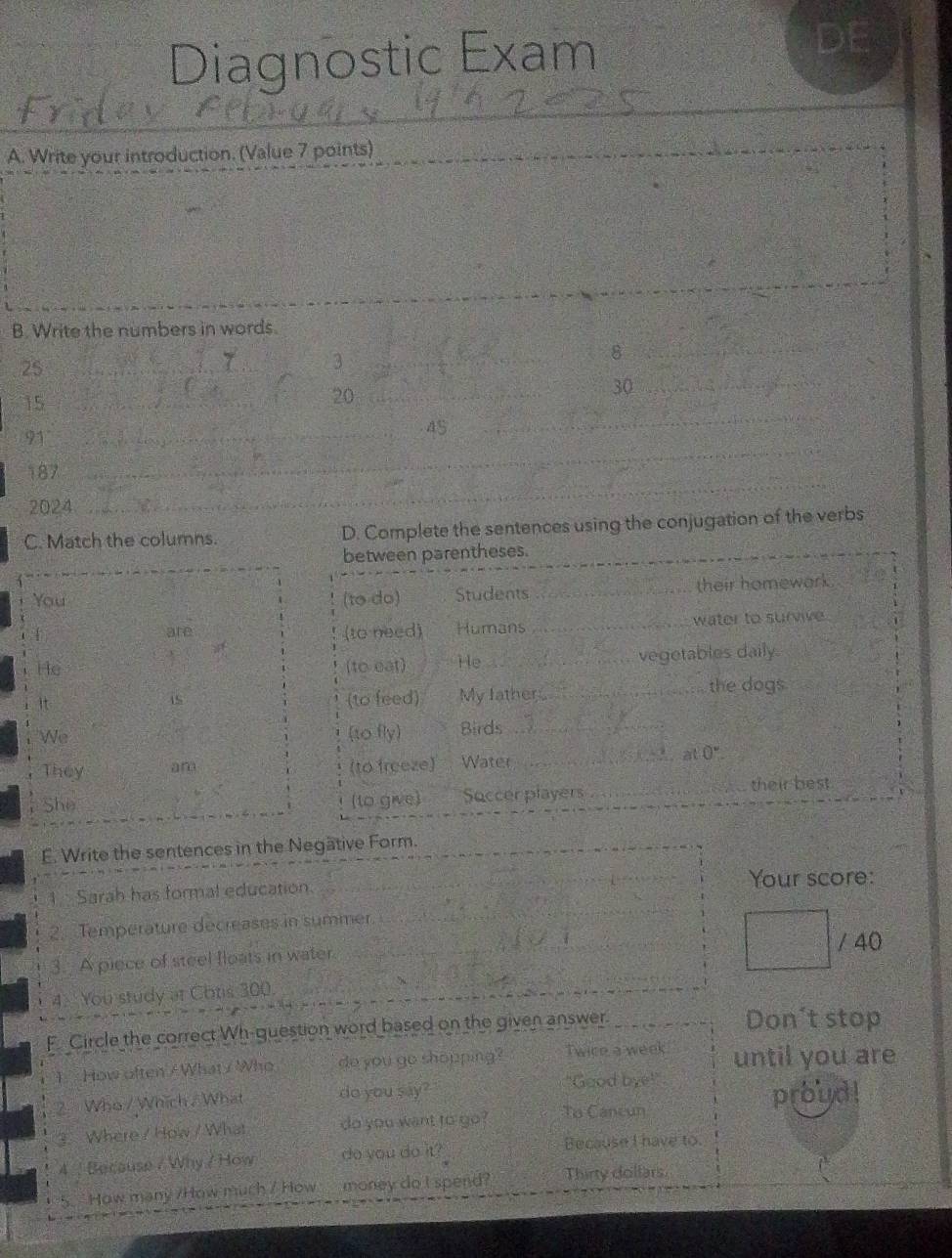 Diagnostic Exam DE
_
A. Write your introduction. (Value 7 points)
_
B. Write the numbers in words.
25_
3
_
8
_
15_
20_
30_
91_
45
_
_
_
187
2024
C. Match the columns. D. Complete the sentences using the conjugation of the verbs
E. Write the sentences in the Negätive Form.
_
1 Sarah has formal education. _Your score:
_
2. Temperature decreases in summer.
/ 40
_
3. A piece of steel floats in water.
4. You study at Coris 300._
_
F Circle the correct Wh-question word based on the given answer. _Don't stop
1 How often / What / Who do you go shopping? Twice a week until you are
"Good bye!
2 Who / Which . What do you say?"
proud
3.Where / How / What do you want to go? To Cancun
4  Because / Why / How do you do it?
Because I have to.
5. "How many /How much / How  money do I spend? Thirty dollars.