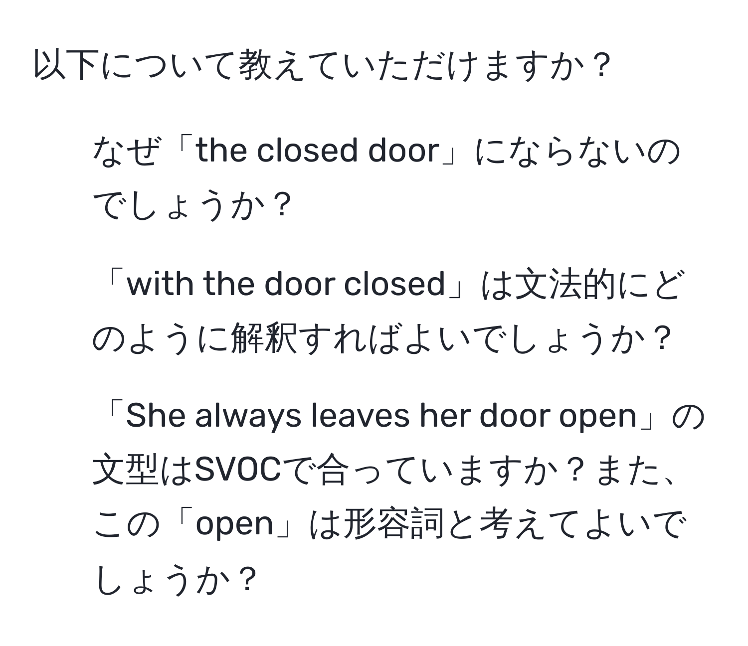 以下について教えていただけますか？

1. なぜ「the closed door」にならないのでしょうか？
2. 「with the door closed」は文法的にどのように解釈すればよいでしょうか？
3. 「She always leaves her door open」の文型はSVOCで合っていますか？また、この「open」は形容詞と考えてよいでしょうか？