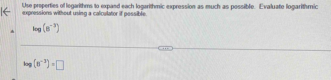 Use properties of logarithms to expand each logarithmic expression as much as possible. Evaluate logarithmic 
expressions without using a calculator if possible.
log (B^(-3))
log (B^(-3))=□