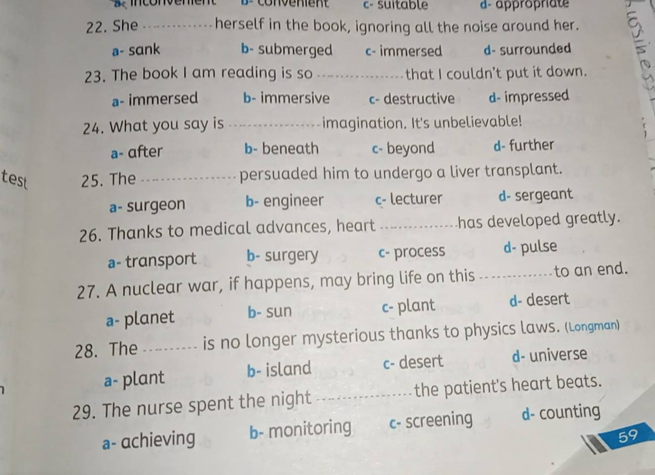 a e inconvement B convenient c- suitable d-appropriate
22. She _herself in the book, ignoring all the noise around her. 9
a- sɑnk b- submerged c- immersed d- surrounded
23. The book I am reading is so_ that I couldn’t put it down.
a- immersed b- immersive c- destructive d- impressed
24. What you say is _imagination. It's unbelievable!
a- αfter b- beneath c- beyond d- further
test 25. The _persuaded him to undergo a liver transplant.
a- surgeon b- engineer c- lecturer d- sergeant
26. Thanks to medical advances, heart _has developed greatly.
a- transport b- surgery c- process d- pulse
27. A nuclear war, if happens, may bring life on this _to an end.
a- planet c- plant d- desert
b- sun
28. The_ is no longer mysterious thanks to physics laws. (Longman)
a- plant b- island
c- desert d- universe
29. The nurse spent the night _the patient's heart beats.
a- achieving b- monitoring c- screening d- counting
59