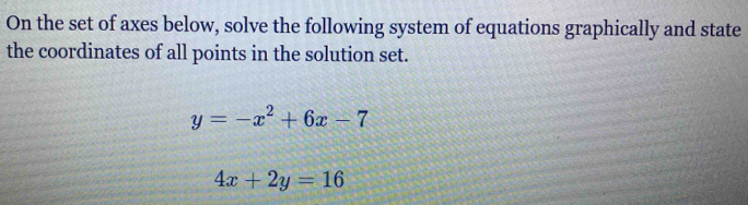 On the set of axes below, solve the following system of equations graphically and state
the coordinates of all points in the solution set.
y=-x^2+6x-7
4x+2y=16