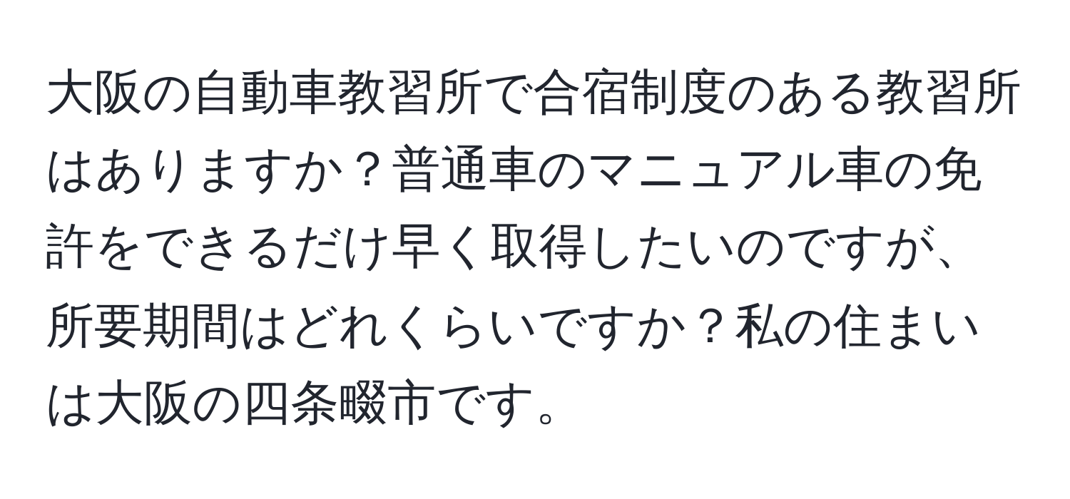 大阪の自動車教習所で合宿制度のある教習所はありますか？普通車のマニュアル車の免許をできるだけ早く取得したいのですが、所要期間はどれくらいですか？私の住まいは大阪の四条畷市です。