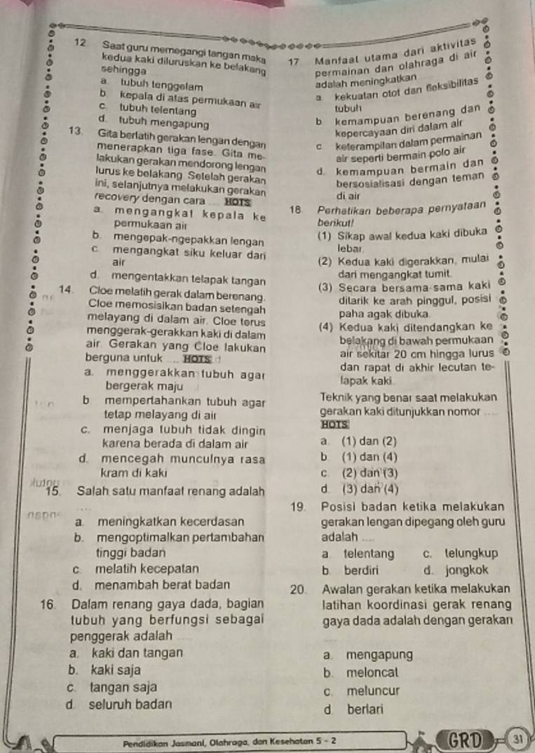 Sast guru memegangi tangan maka 17 Manfaal utama dari aktivitas
kedua kaki diluruskan ke belakan permainan dan olahraga di aïr
sehingga
a tubuh tenggelam
adalah meningkatkan
a kekuatan otot dan fleksibilitas
b kepala di atas permukaan a
c tubuh telentang
tubuh
d. lubuh mengapung
b kemampuan berenang dan
kepercayaan diri dalam air
13. Gita berlatih gerakan lengan dengan c keterampilan dalam permainan
menerapkan tiga fase. Gita me air seperti bermain polo air
lakukan gerakan mendorong lengan d kemampuan bermain dan
lurus ke belakang Setelah gerakan bersosialisasi dengan teman
ini, selanjutnya melakukan gerakan
recovery dengan cara HOTS di air
18 Perhetikan beberapa pernyataan
a mengangkat kepala ke berikut!
permukaan air
b. mengepak-ngepakkan lengan
(1) Sikap awal kedua kaki dibuka
c mengangkat siku keluar dar lebar
air (2) Kedua kaki digerakkan, mulai
d. mengentakkan telapak tangan dari mengangkat tumit.
(3) Secara bersama-sama kaki
14. Cloe melatih gerak dalam berenang.
ditarik ke arah pinggul, posisi
Cloe memosisikan badan setengah
melayang di dalam air. Cloe terus paha agak dibuka
menggerak-gerakkan kaki di dalam (4) Kedua kaki ditendangkan ke
air Gerakan yang Cloe lakukan belakang di bawah permukaan
berguna untuk .... HOTS air sekitar 20 cm hingga lurus
dan rapat di akhir lecutan te
a menggerakkan tubuh aga lapak kaki
bergerak maju
Teknik yang benar saat melakukan
b mempertahankan tubuh agar gerakan kaki ditunjukkan nomor
tetap melayang di air
c. menjaga tubuh tidak dingin HOTS
karena berada di dalam air a (1) dan (2)
d. mencegah munculnya rasa b (1) dan (4)
kram di kaki c (2) dan (3)
Audou d (3) dan (4)
15. Salah satu manfaal renang adalah
19. Posisi badan ketika melakukan
a meningkatkan kecerdasan gerakan lengan dipegang oleh guru
b. mengoptimalkan pertambahan adalah ....
tinggi badan a telentang c. telungkup
c melatih kecepatan b berdiri d jangkok
d. menambah berat badan 20. Awalan gerakan ketika melakukan
16. Dalam renang gaya dada, bagian latihan koordinasi gerak renan
tubuh yang berfungsi sebagai gaya dada adalah dengan gerakan
penggerak adalah
a. kaki dan tangan a mengapung
b. kaki saja b. meloncat
c tangan saja c. meluncur
d seluruh badan
d berlari
Pendidikan Jasmani, Olahraga, dan Kesehatan 5-2 GRD 31