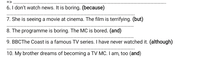 don't watch news. It is boring. (because) 
_ 
7. She is seeing a movie at cinema. The film is terrifying. (but) 
_ 
8. The programme is boring. The MC is bored. (and) 
_ 
9. BBCThe Coast is a famous TV series. I have never watched it. (although) 
_ 
10. My brother dreams of becoming a TV MC. I am, too (and)