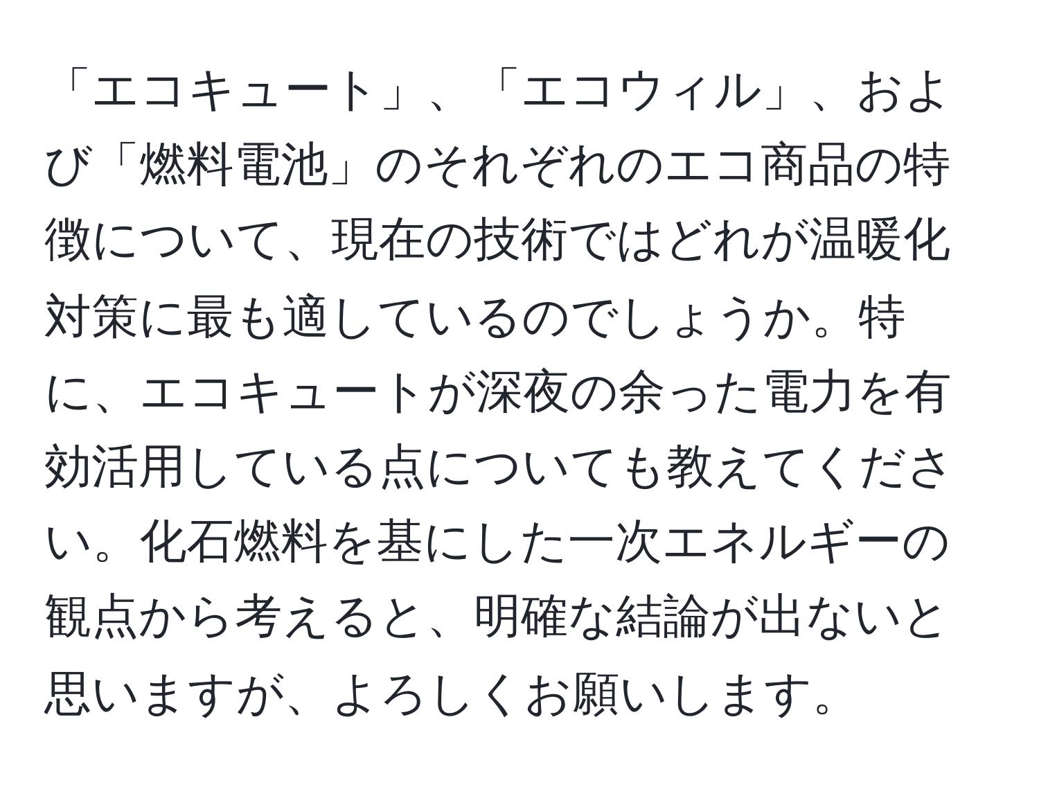 「エコキュート」、「エコウィル」、および「燃料電池」のそれぞれのエコ商品の特徴について、現在の技術ではどれが温暖化対策に最も適しているのでしょうか。特に、エコキュートが深夜の余った電力を有効活用している点についても教えてください。化石燃料を基にした一次エネルギーの観点から考えると、明確な結論が出ないと思いますが、よろしくお願いします。